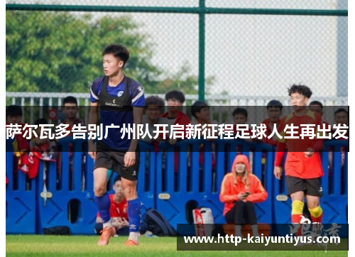 萨尔瓦多告别广州队开启新征程足球人生再出发 萨尔瓦多告别广州队开启新征程足球人生再出发