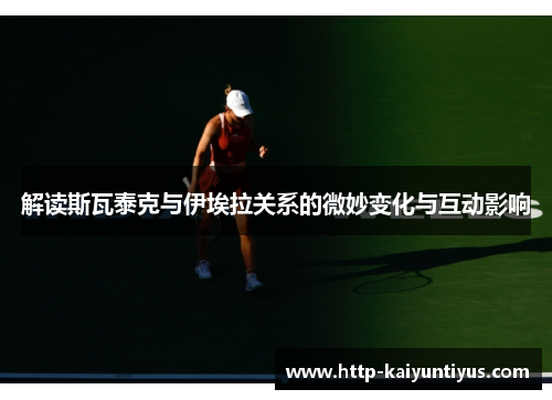 解读斯瓦泰克与伊埃拉关系的微妙变化与互动影响 解读斯瓦泰克与伊埃拉关系的微妙变化与互动影响