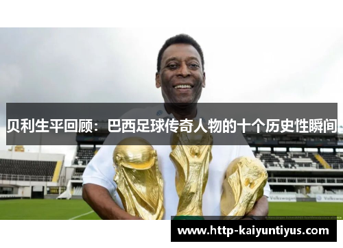 贝利生平回顾:巴西足球传奇人物的十个历史性瞬间 贝利生平回顾:巴西足球传奇人物的十个历史性瞬间