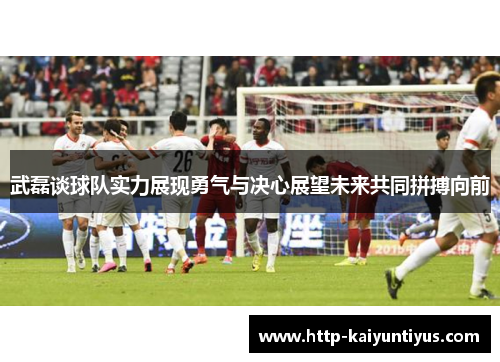 武磊谈球队实力展现勇气与决心展望未来共同拼搏向前