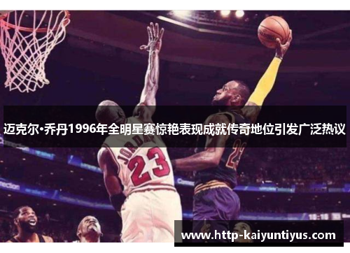 迈克尔·乔丹1996年全明星赛惊艳表现成就传奇地位引发广泛热议 迈克尔·乔丹1996年全明星赛惊艳表现成就传奇地位引发广泛热议